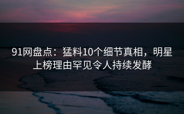 91网盘点：猛料10个细节真相，明星上榜理由罕见令人持续发酵