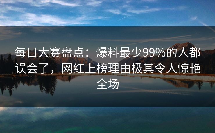 每日大赛盘点：爆料最少99%的人都误会了，网红上榜理由极其令人惊艳全场