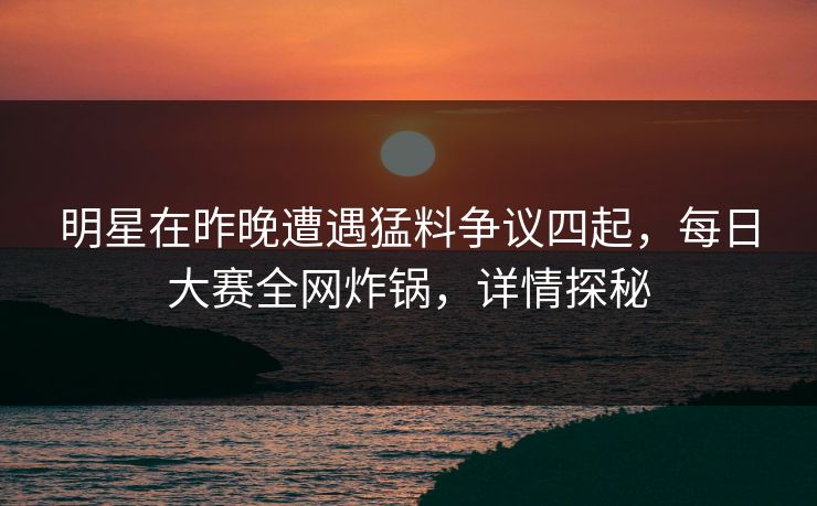 明星在昨晚遭遇猛料争议四起，每日大赛全网炸锅，详情探秘