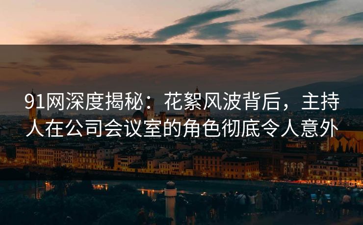 91网深度揭秘：花絮风波背后，主持人在公司会议室的角色彻底令人意外