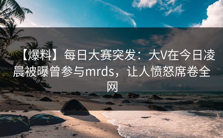 【爆料】每日大赛突发：大V在今日凌晨被曝曾参与mrds，让人愤怒席卷全网