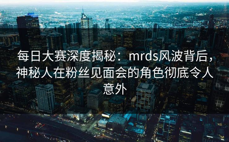 每日大赛深度揭秘：mrds风波背后，神秘人在粉丝见面会的角色彻底令人意外