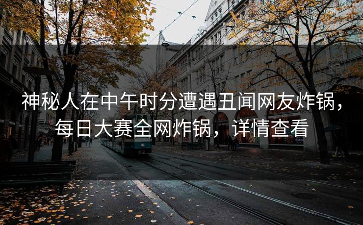神秘人在中午时分遭遇丑闻网友炸锅，每日大赛全网炸锅，详情查看
