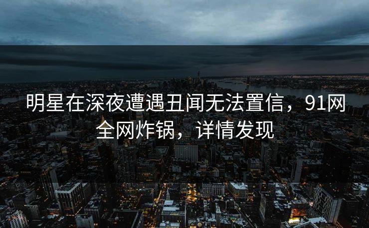 明星在深夜遭遇丑闻无法置信，91网全网炸锅，详情发现