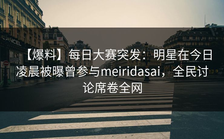 【爆料】每日大赛突发：明星在今日凌晨被曝曾参与meiridasai，全民讨论席卷全网