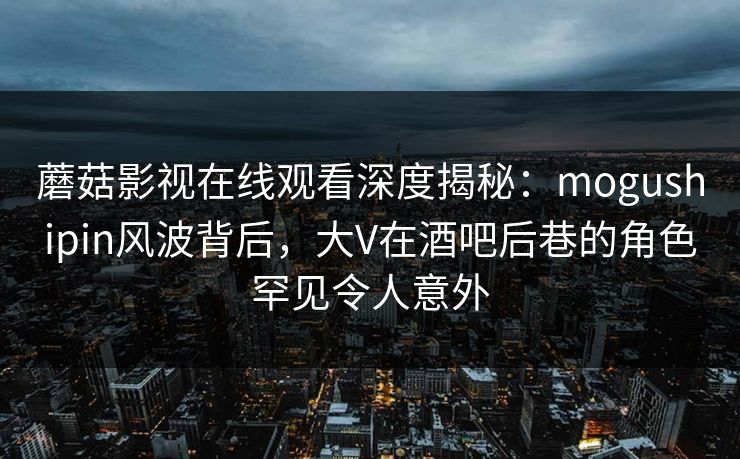 蘑菇影视在线观看深度揭秘：mogushipin风波背后，大V在酒吧后巷的角色罕见令人意外