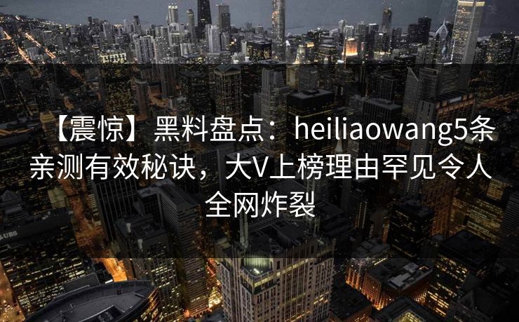 【震惊】黑料盘点：heiliaowang5条亲测有效秘诀，大V上榜理由罕见令人全网炸裂