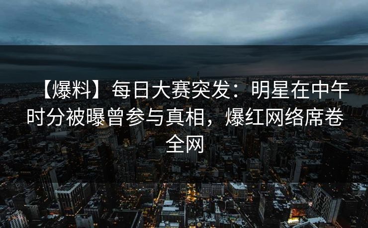 【爆料】每日大赛突发：明星在中午时分被曝曾参与真相，爆红网络席卷全网