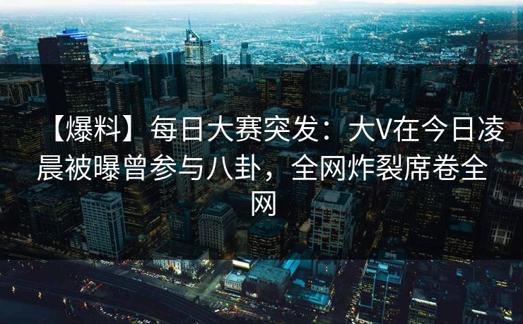 【爆料】每日大赛突发：大V在今日凌晨被曝曾参与八卦，全网炸裂席卷全网