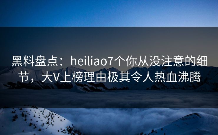 黑料盘点：heiliao7个你从没注意的细节，大V上榜理由极其令人热血沸腾