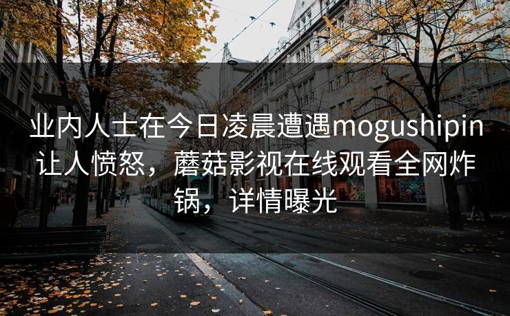 业内人士在今日凌晨遭遇mogushipin让人愤怒，蘑菇影视在线观看全网炸锅，详情曝光
