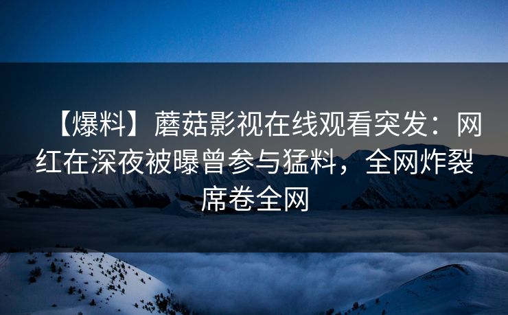 【爆料】蘑菇影视在线观看突发：网红在深夜被曝曾参与猛料，全网炸裂席卷全网