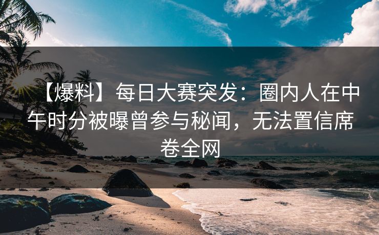 【爆料】每日大赛突发：圈内人在中午时分被曝曾参与秘闻，无法置信席卷全网