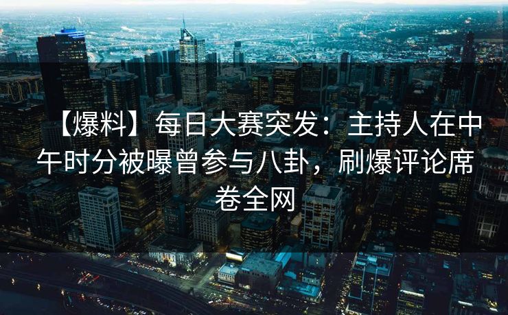 【爆料】每日大赛突发：主持人在中午时分被曝曾参与八卦，刷爆评论席卷全网