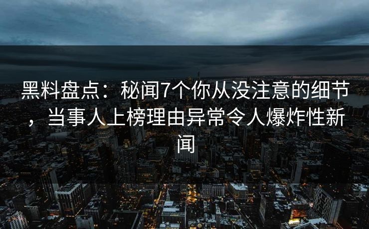 黑料盘点：秘闻7个你从没注意的细节，当事人上榜理由异常令人爆炸性新闻