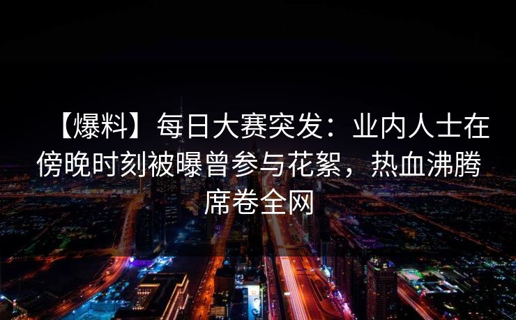 【爆料】每日大赛突发：业内人士在傍晚时刻被曝曾参与花絮，热血沸腾席卷全网