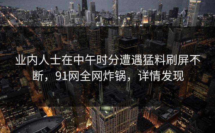 业内人士在中午时分遭遇猛料刷屏不断，91网全网炸锅，详情发现