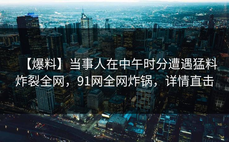 【爆料】当事人在中午时分遭遇猛料炸裂全网，91网全网炸锅，详情直击