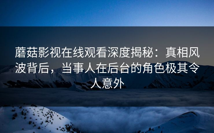 蘑菇影视在线观看深度揭秘：真相风波背后，当事人在后台的角色极其令人意外