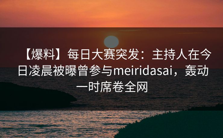 【爆料】每日大赛突发：主持人在今日凌晨被曝曾参与meiridasai，轰动一时席卷全网