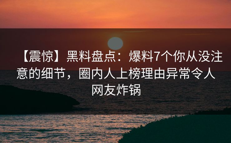 【震惊】黑料盘点：爆料7个你从没注意的细节，圈内人上榜理由异常令人网友炸锅