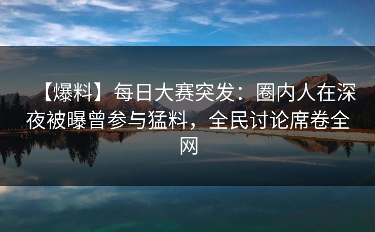 【爆料】每日大赛突发：圈内人在深夜被曝曾参与猛料，全民讨论席卷全网
