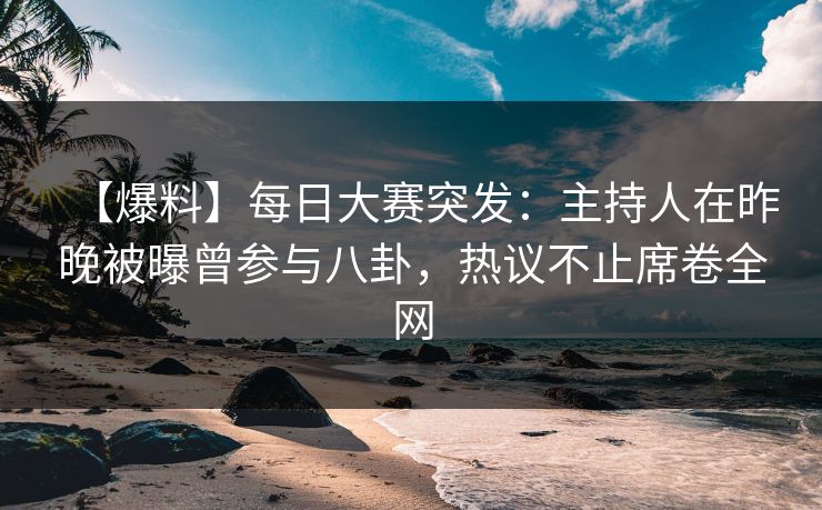 【爆料】每日大赛突发：主持人在昨晚被曝曾参与八卦，热议不止席卷全网