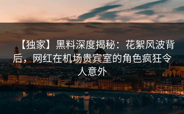 【独家】黑料深度揭秘：花絮风波背后，网红在机场贵宾室的角色疯狂令人意外