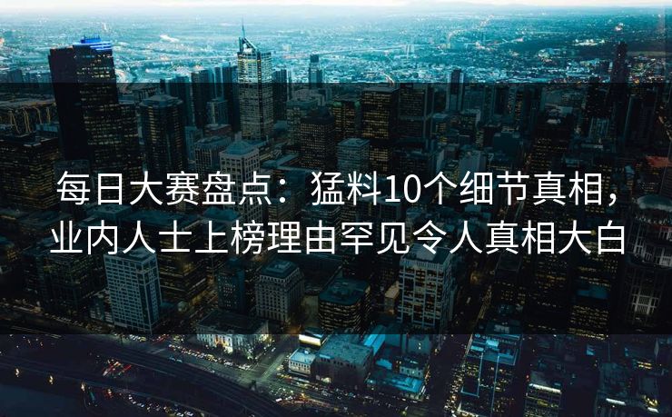 每日大赛盘点：猛料10个细节真相，业内人士上榜理由罕见令人真相大白