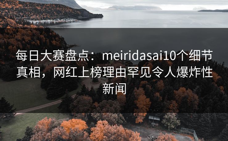 每日大赛盘点：meiridasai10个细节真相，网红上榜理由罕见令人爆炸性新闻