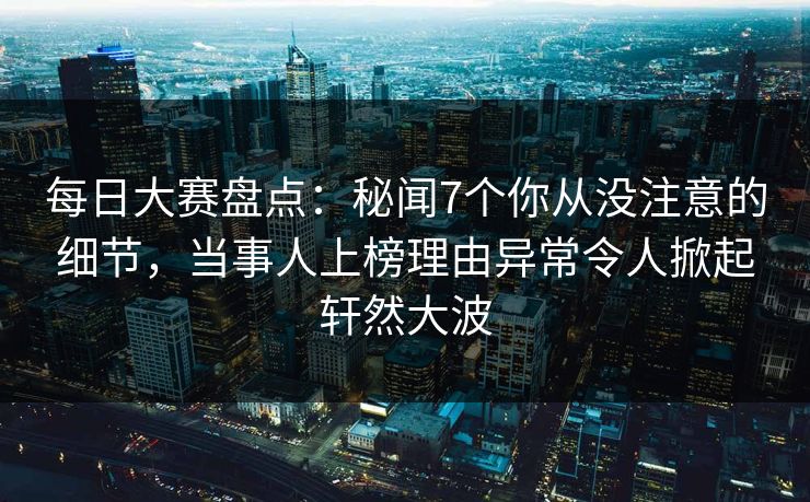 每日大赛盘点：秘闻7个你从没注意的细节，当事人上榜理由异常令人掀起轩然大波