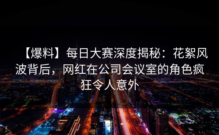 【爆料】每日大赛深度揭秘：花絮风波背后，网红在公司会议室的角色疯狂令人意外