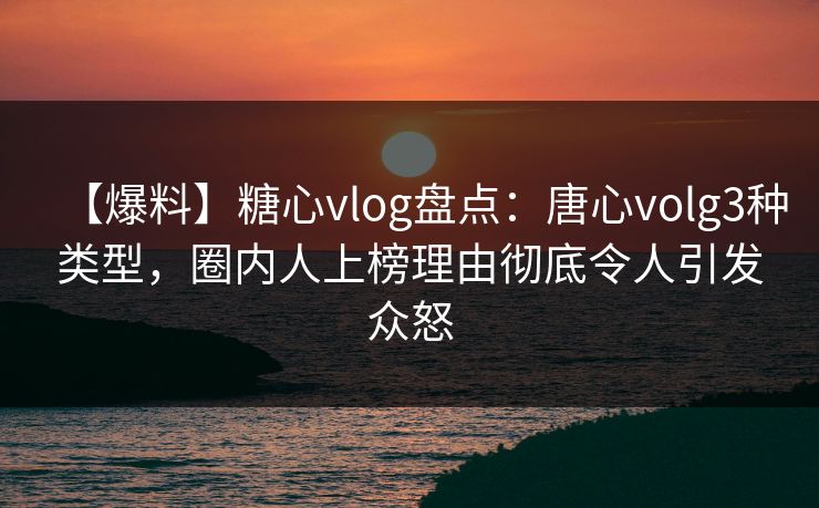 【爆料】糖心vlog盘点：唐心volg3种类型，圈内人上榜理由彻底令人引发众怒