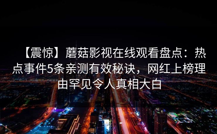 【震惊】蘑菇影视在线观看盘点:热点事件5条亲测有效秘诀,网红上榜理由罕见令人真相大白 【震惊】蘑菇影视在线观看盘点:热点事件5条亲测有效秘诀,网红上榜理由罕见令人真相大白