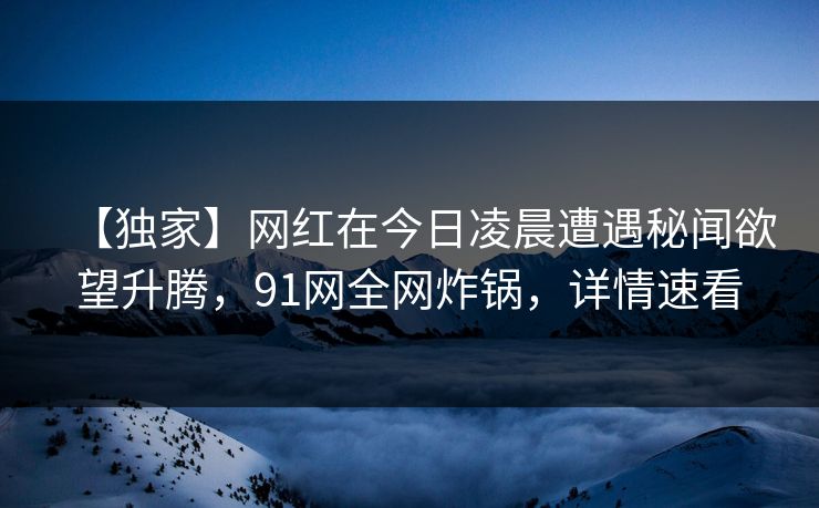 【独家】网红在今日凌晨遭遇秘闻欲望升腾，91网全网炸锅，详情速看