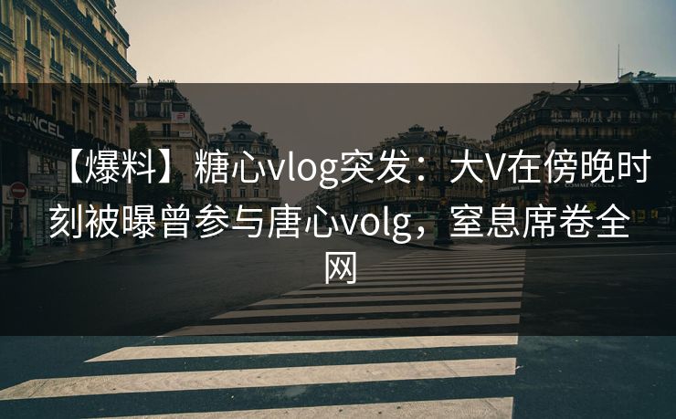 【爆料】糖心vlog突发：大V在傍晚时刻被曝曾参与唐心volg，窒息席卷全网
