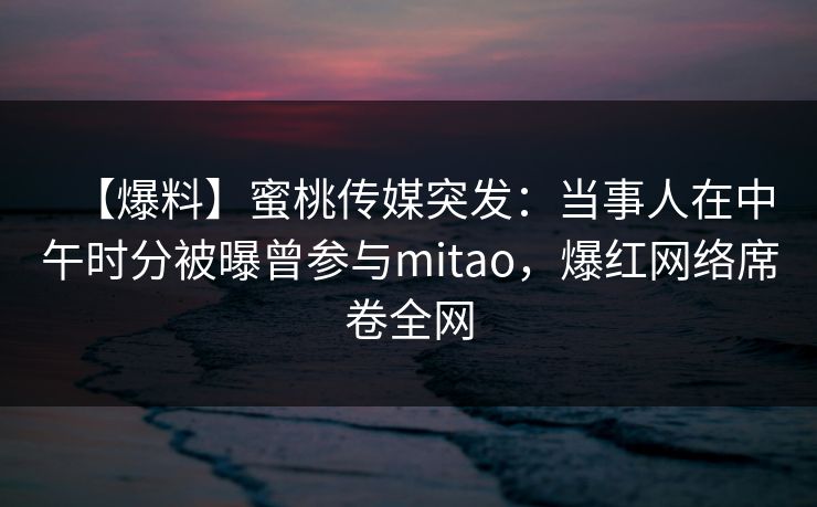 【爆料】蜜桃传媒突发:当事人在中午时分被曝曾参与mitao,爆红网络席卷全网