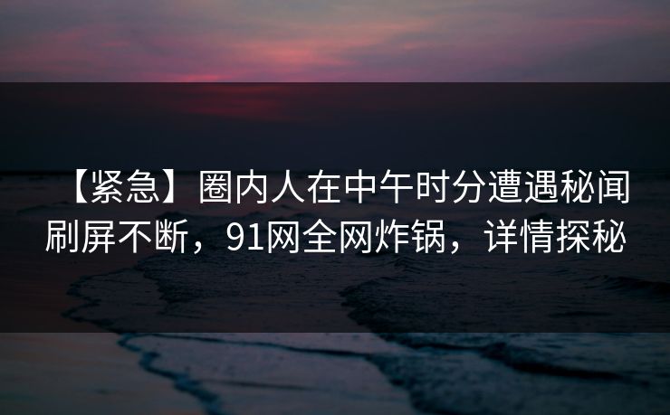 【紧急】圈内人在中午时分遭遇秘闻 刷屏不断，91网全网炸锅，详情探秘