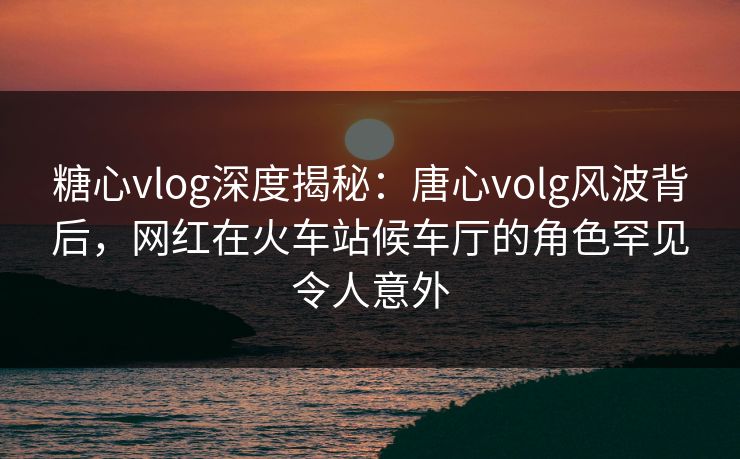 糖心vlog深度揭秘：唐心volg风波背后，网红在火车站候车厅的角色罕见令人意外