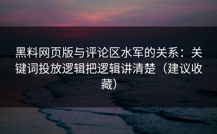 黑料网页版与评论区水军的关系：关键词投放逻辑把逻辑讲清楚（建议收藏）