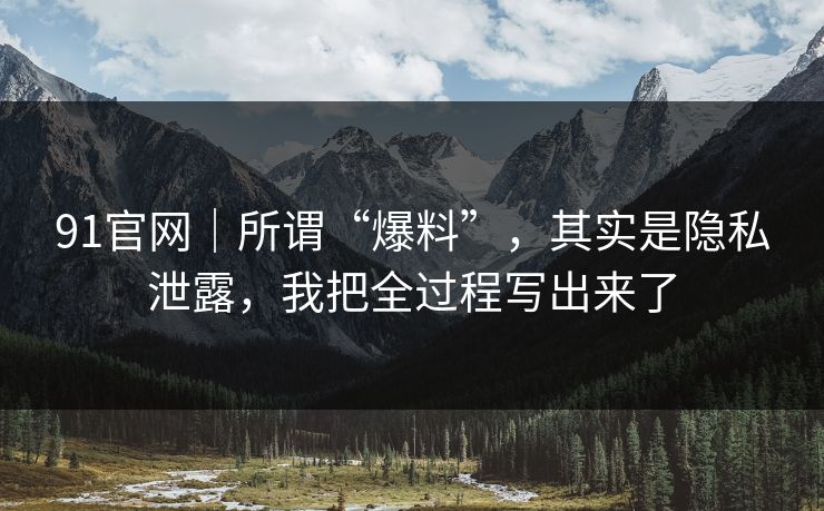91官网｜所谓“爆料”，其实是隐私泄露，我把全过程写出来了