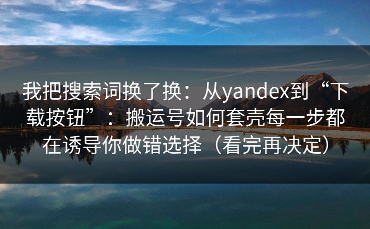 我把搜索词换了换：从yandex到“下载按钮”：搬运号如何套壳每一步都在诱导你做错选择（看完再决定）