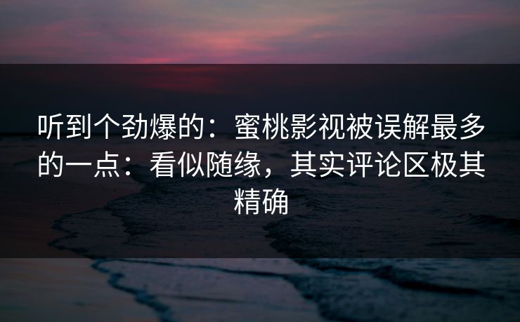 听到个劲爆的：蜜桃影视被误解最多的一点：看似随缘，其实评论区极其精确