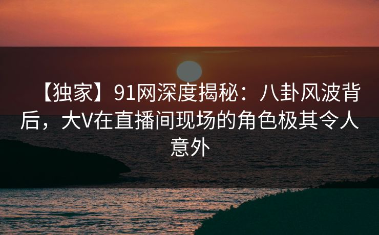 【独家】91网深度揭秘:八卦风波背后,大V在直播间现场的角色极其令人意外 【独家】91网深度揭秘:八卦风波背后,大V在直播间现场的角色极其令人意外