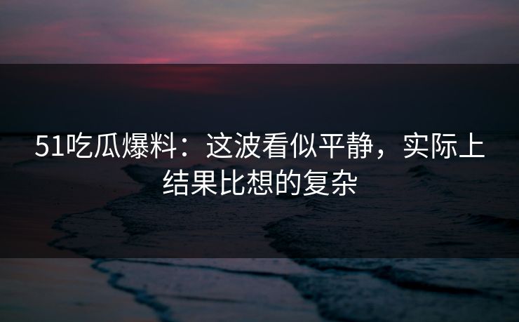 51吃瓜爆料：这波看似平静，实际上结果比想的复杂
